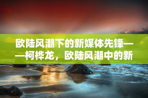 欧陆风潮下的新媒体先锋——柯桦龙，欧陆风潮中的新媒体先锋，柯桦龙-情缘驿站：心灵交汇，情感共鸣的温馨港湾缩略图