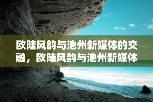 欧陆风韵与池州新媒体的交融，欧陆风韵与池州新媒体的碰撞交融-情缘驿站：心灵交汇，情感共鸣的温馨港湾缩略图