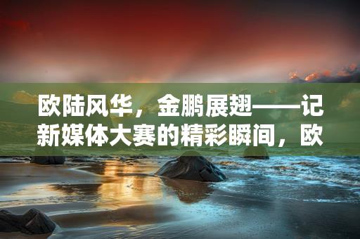 欧陆风华，金鹏展翅——记新媒体大赛的精彩瞬间，欧陆风华，金鹏展翅，新媒体大赛的精彩瞬间记录-情缘驿站：心灵交汇，情感共鸣的温馨港湾缩略图