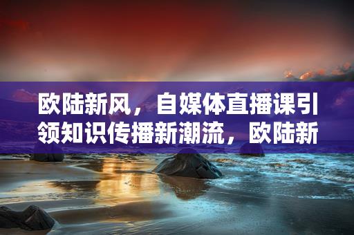 欧陆新风，自媒体直播课引领知识传播新潮流，欧陆新风，自媒体直播课引领知识传播潮流的崛起-情缘驿站：心灵交汇，情感共鸣的温馨港湾缩略图